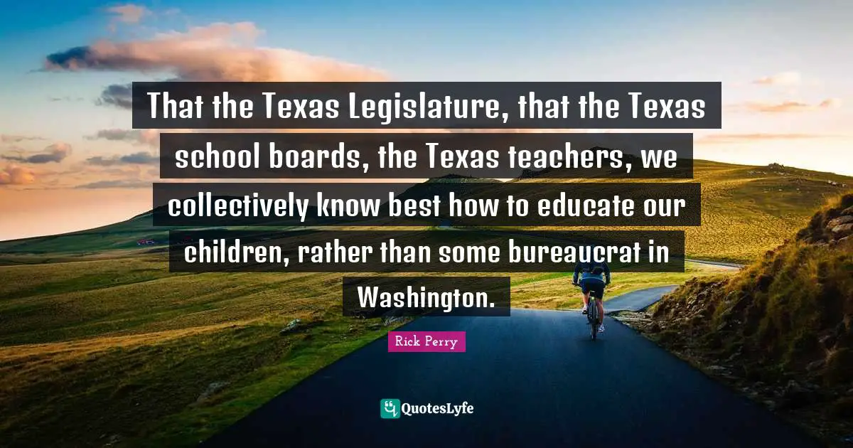That the Texas Legislature, that the Texas school boards, the Texas teachers, we collectively know best how to educate our children, rather than some bureaucrat in Washington.