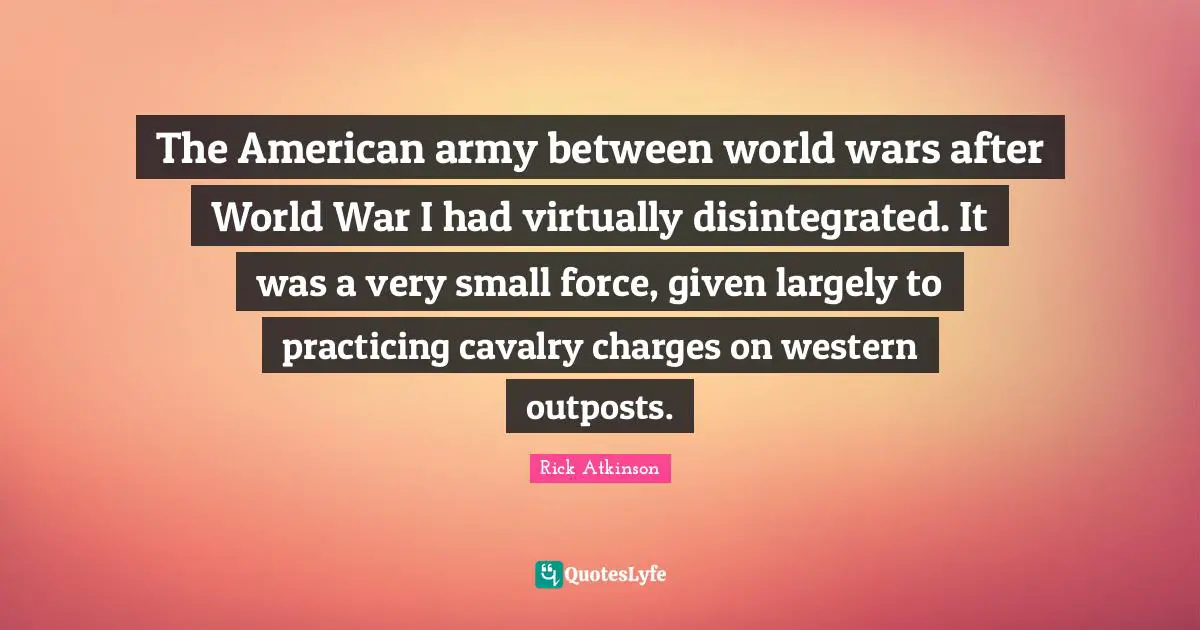 The American army between world wars after World War I had virtually disintegrated. It was a very small force, given largely to practicing cavalry charges on western outposts.