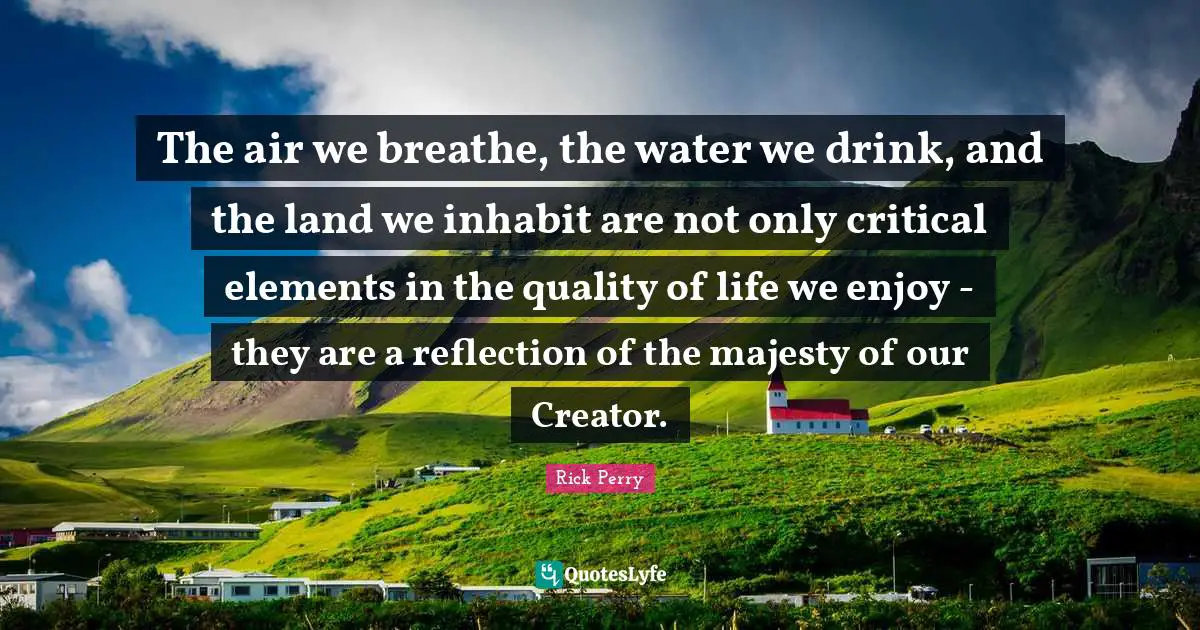 The air we breathe, the water we drink, and the land we inhabit are not only critical elements in the quality of life we enjoy - they are a reflection of the majesty of our Creator.