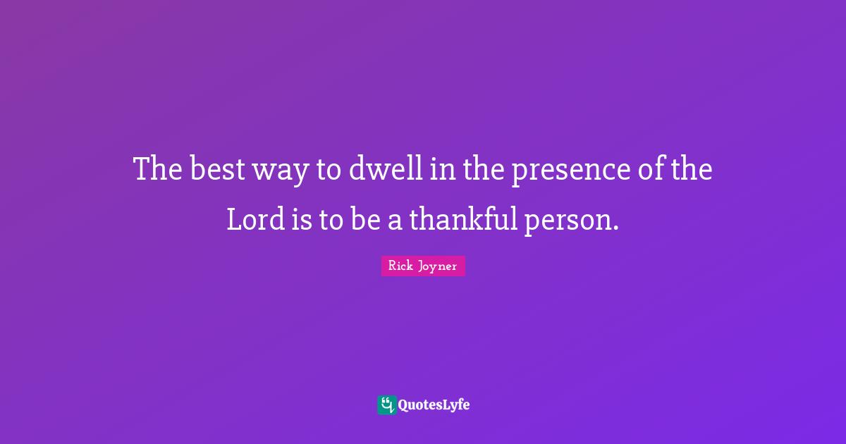 The best way to dwell in the presence of the Lord is to be a thankful person.