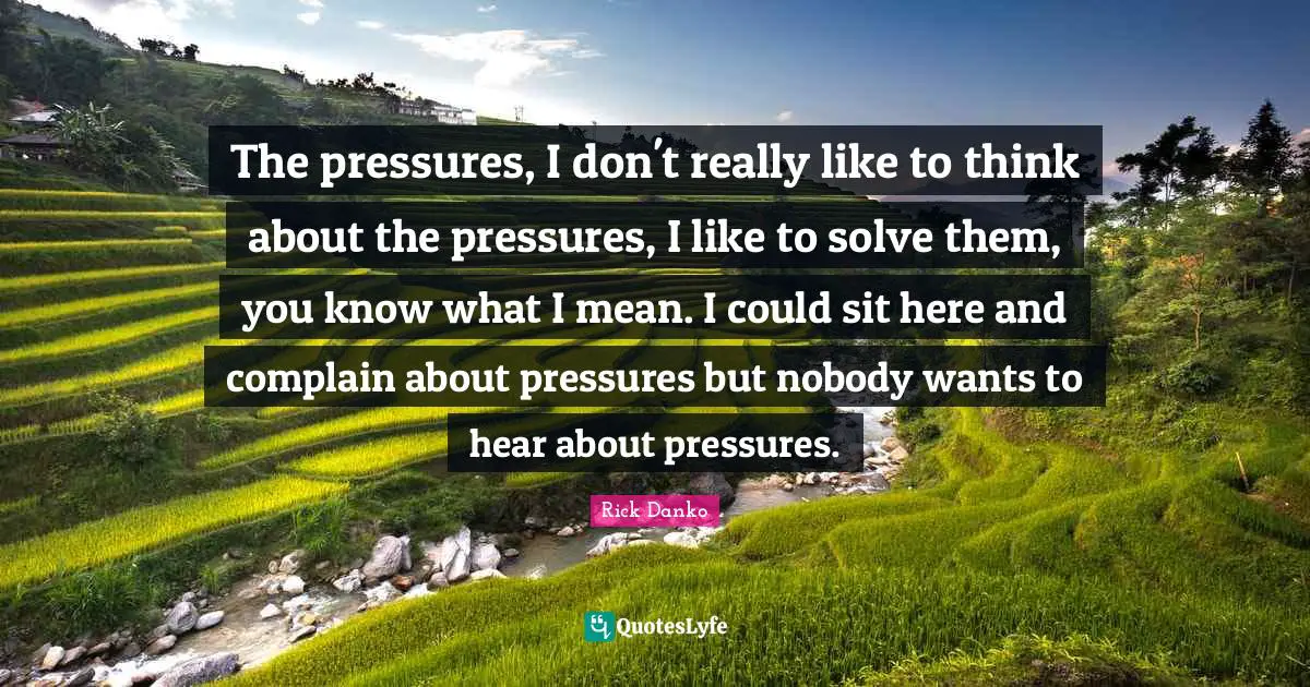 The pressures, I don't really like to think about the pressures, I like to solve them, you know what I mean. I could sit here and complain about pressures but nobody wants to hear about pressures.