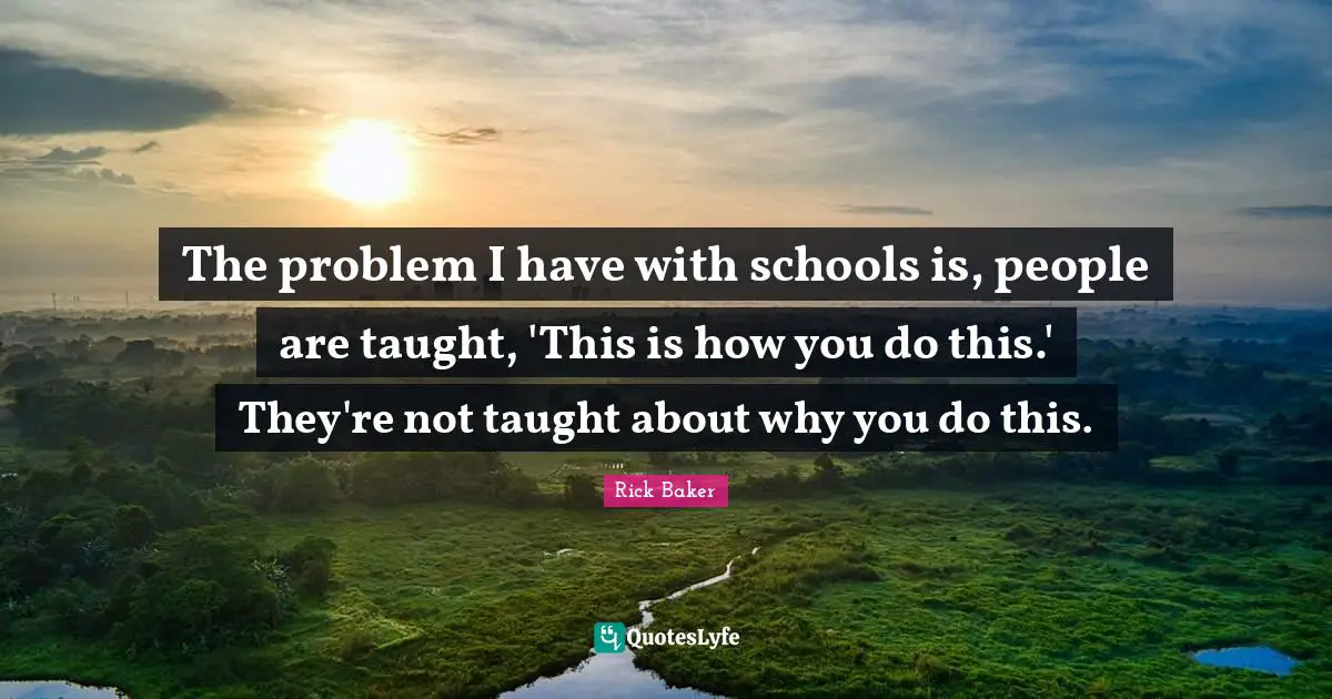 The problem I have with schools is, people are taught, 'This is how you do this.' They're not taught about why you do this.