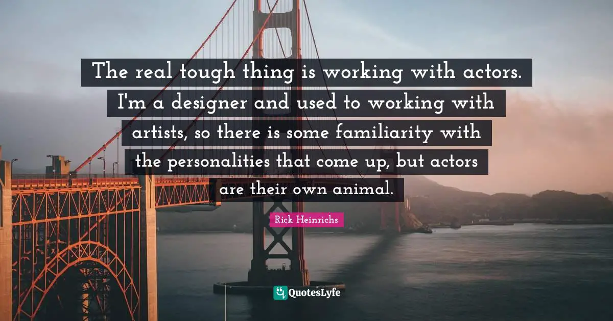 The real tough thing is working with actors. I'm a designer and used to working with artists, so there is some familiarity with the personalities that come up, but actors are their own animal.
