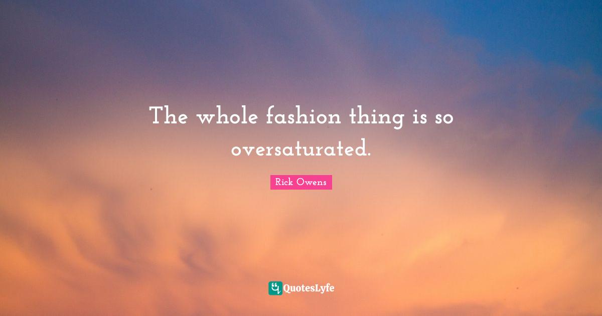 The whole fashion thing is so oversaturated.