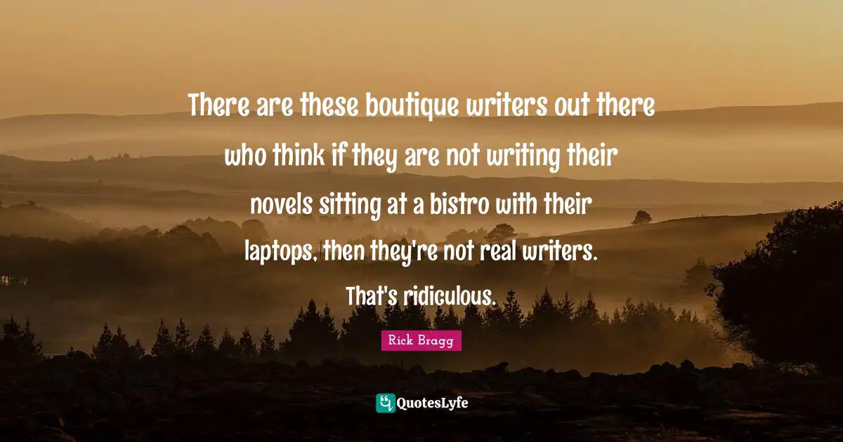 Rick Bragg Quotes: "There are these boutique writers out there who think if they are not writing their novels sitting at a bistro with their laptops, then they're not real writers. That's ridiculous."