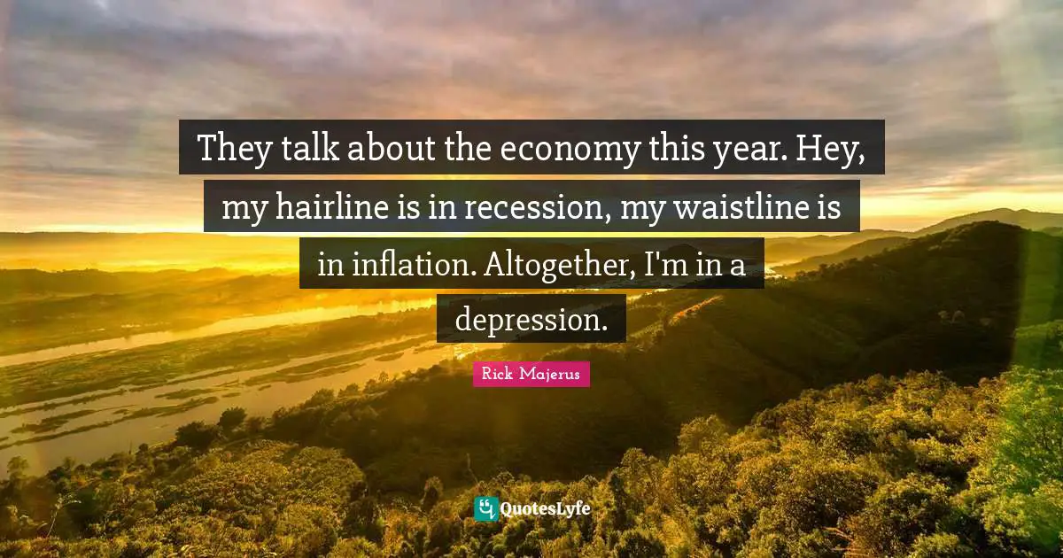 They talk about the economy this year. Hey, my hairline is in recession, my waistline is in inflation. Altogether, I'm in a depression.