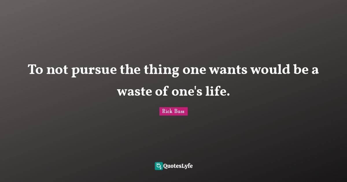 To not pursue the thing one wants would be a waste of one's life.