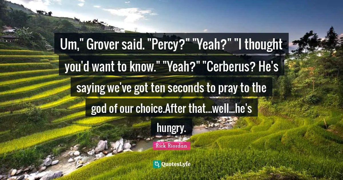 Um," Grover said. "Percy?" "Yeah?" "I thought you'd want to know." "Yeah?" "Cerberus? He's saying we've got ten seconds to pray to the god of our choice.After that...well...he's hungry.