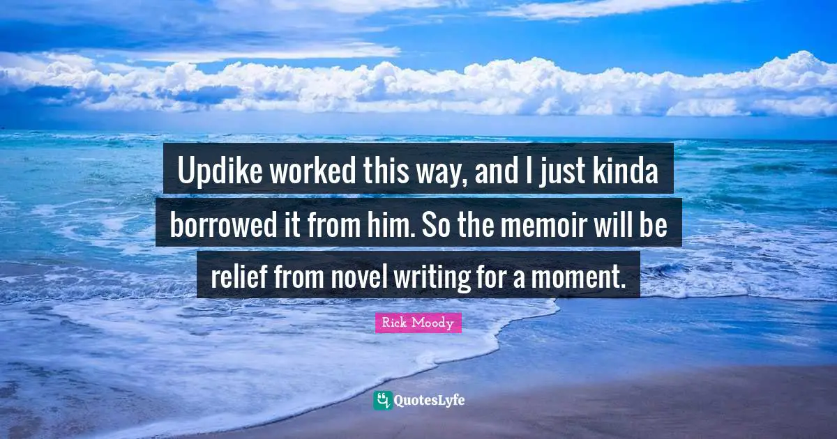 Rick Moody Quotes: "Updike worked this way, and I just kinda borrowed it from him. So the memoir will be relief from novel writing for a moment."
