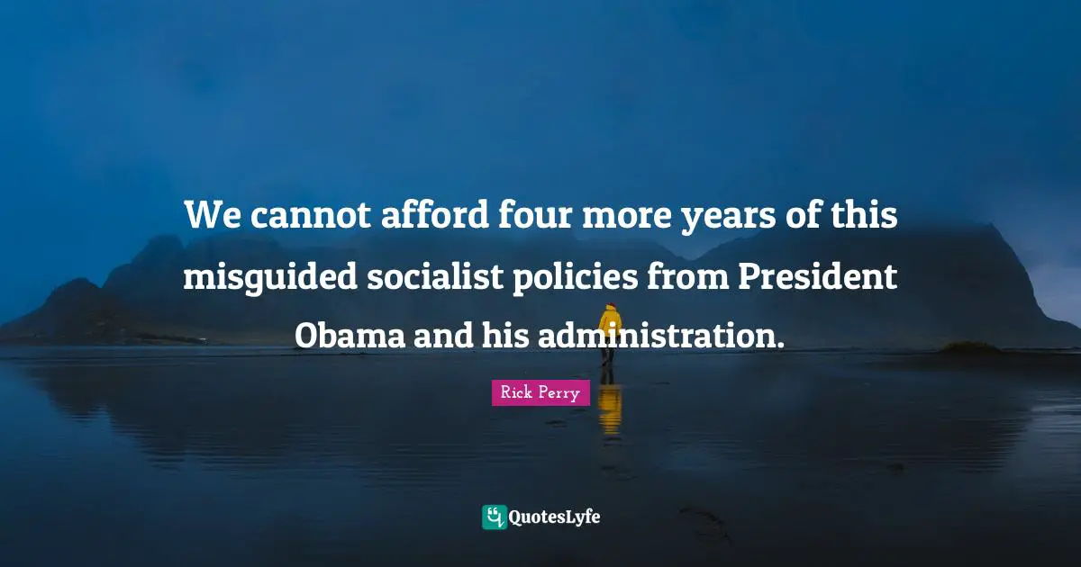 We cannot afford four more years of this misguided socialist policies from President Obama and his administration.