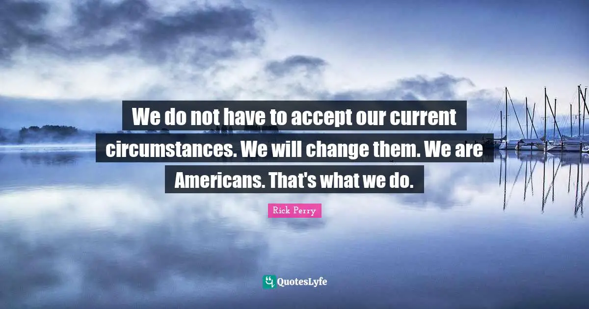 We do not have to accept our current circumstances. We will change them. We are Americans. That's what we do.
