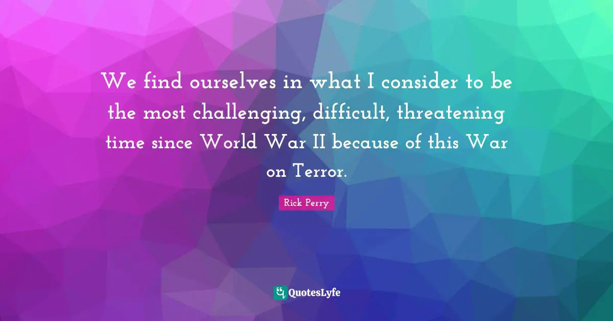 We find ourselves in what I consider to be the most challenging, difficult, threatening time since World War II because of this War on Terror.