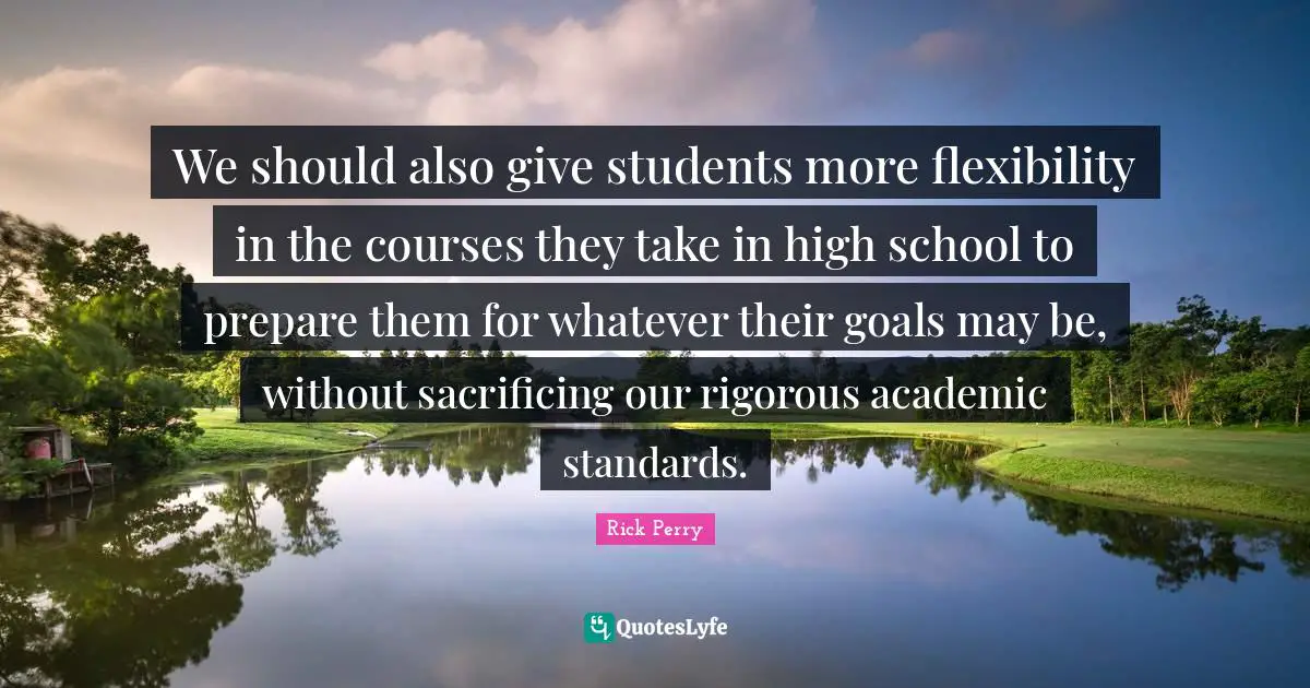 We should also give students more flexibility in the courses they take in high school to prepare them for whatever their goals may be, without sacrificing our rigorous academic standards.