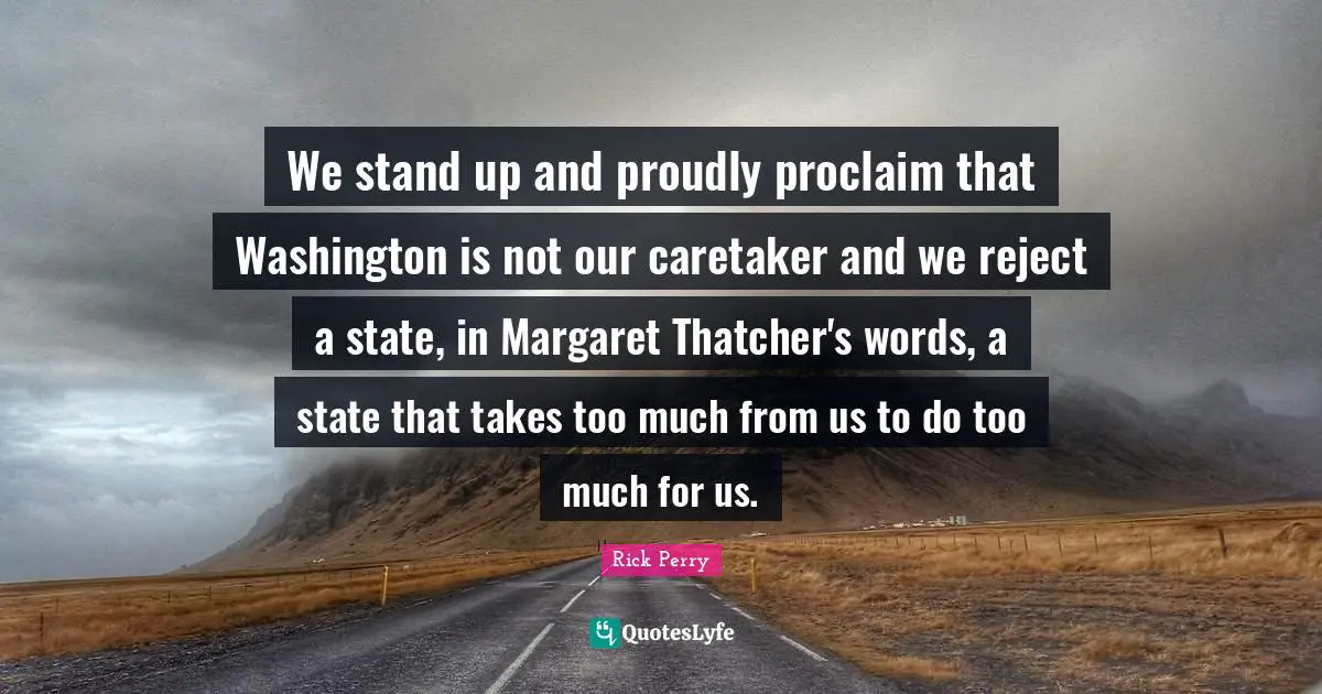 We stand up and proudly proclaim that Washington is not our caretaker and we reject a state, in Margaret Thatcher's words, a state that takes too much from us to do too much for us.