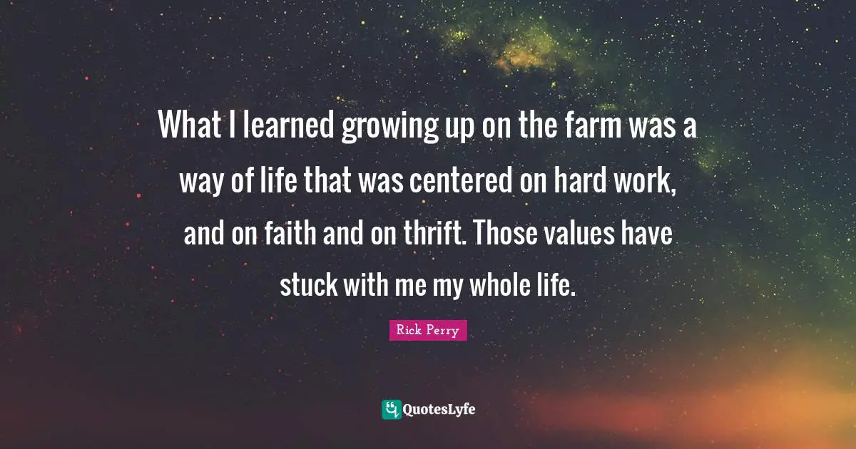 What I learned growing up on the farm was a way of life that was centered on hard work, and on faith and on thrift. Those values have stuck with me my whole life.