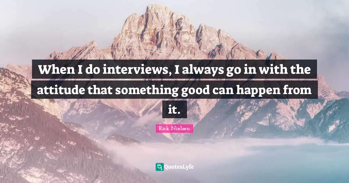 When I do interviews, I always go in with the attitude that something good can happen from it.