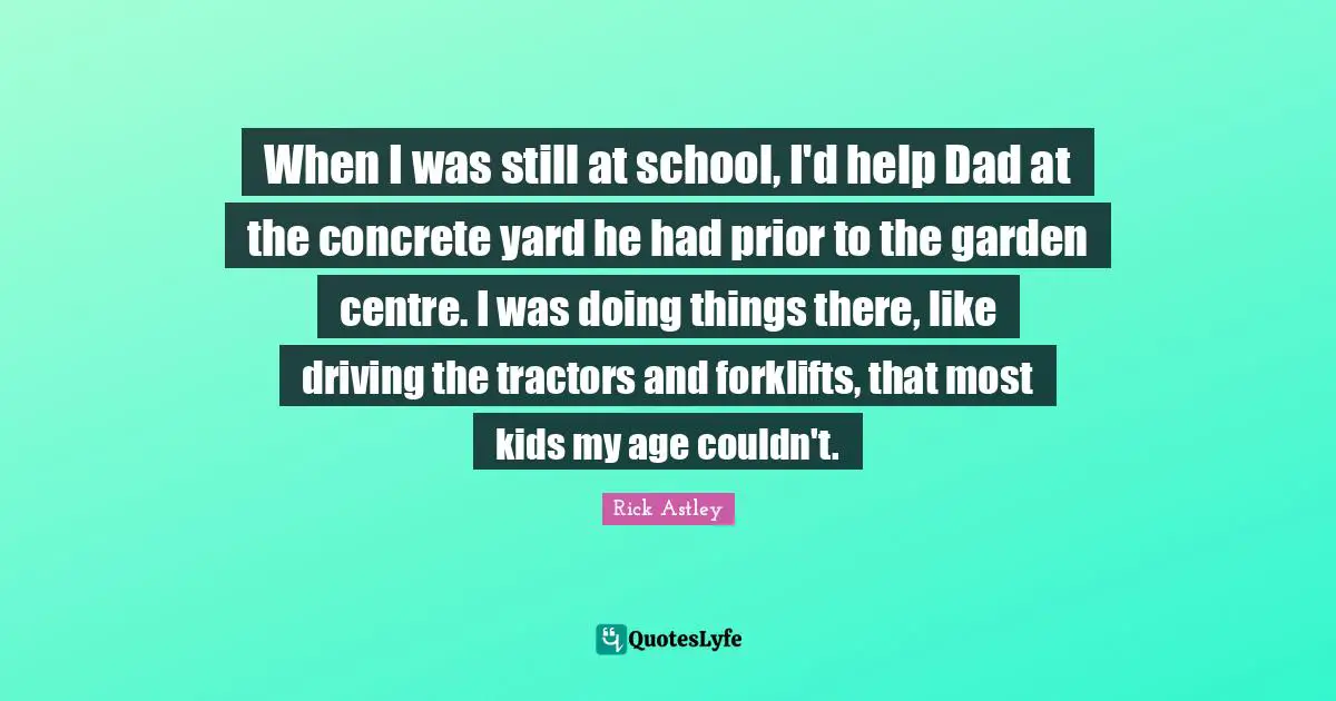 Rick Astley Quotes: "When I was still at school, I'd help Dad at the concrete yard he had prior to the garden centre. I was doing things there, like driving the tractors and forklifts, that most kids my age couldn't."