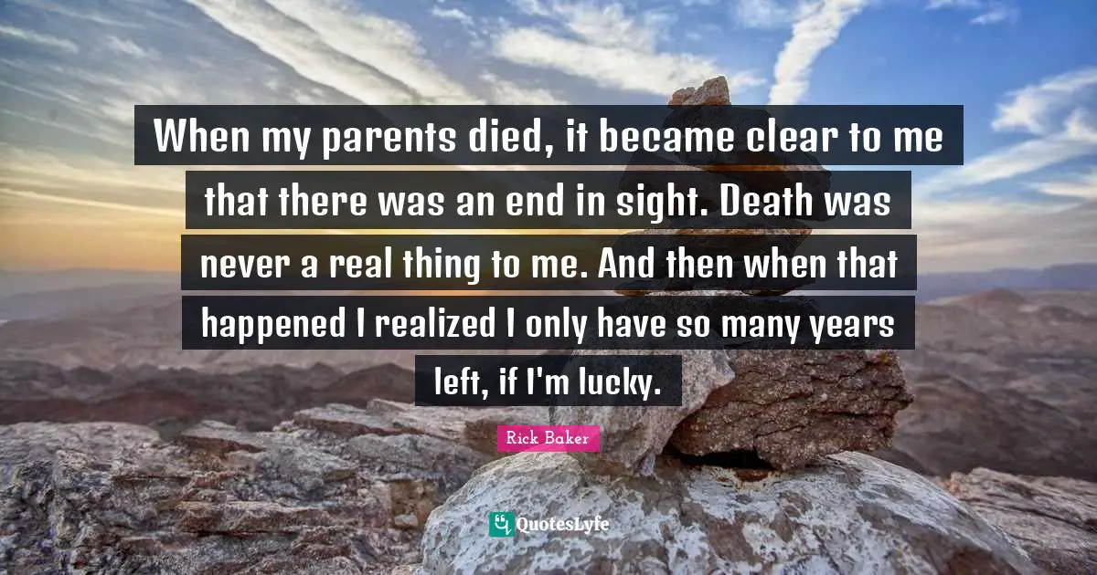 When my parents died, it became clear to me that there was an end in sight. Death was never a real thing to me. And then when that happened I realized I only have so many years left, if I'm lucky.