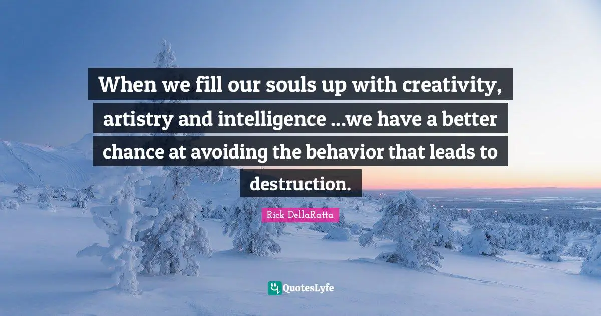 When we fill our souls up with creativity, artistry and intelligence ...we have a better chance at avoiding the behavior that leads to destruction.