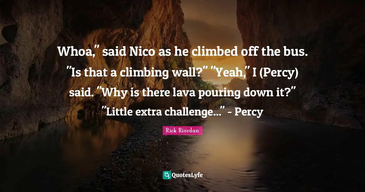 Lava Quotes: "Whoa," said Nico as he climbed off the bus. "Is that a climbing wall?" "Yeah," I (Percy) said. "Why is there lava pouring down it?" "Little extra challenge..." - Percy"
