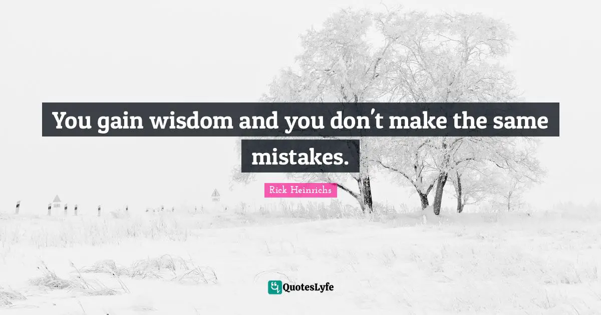 You gain wisdom and you don't make the same mistakes.