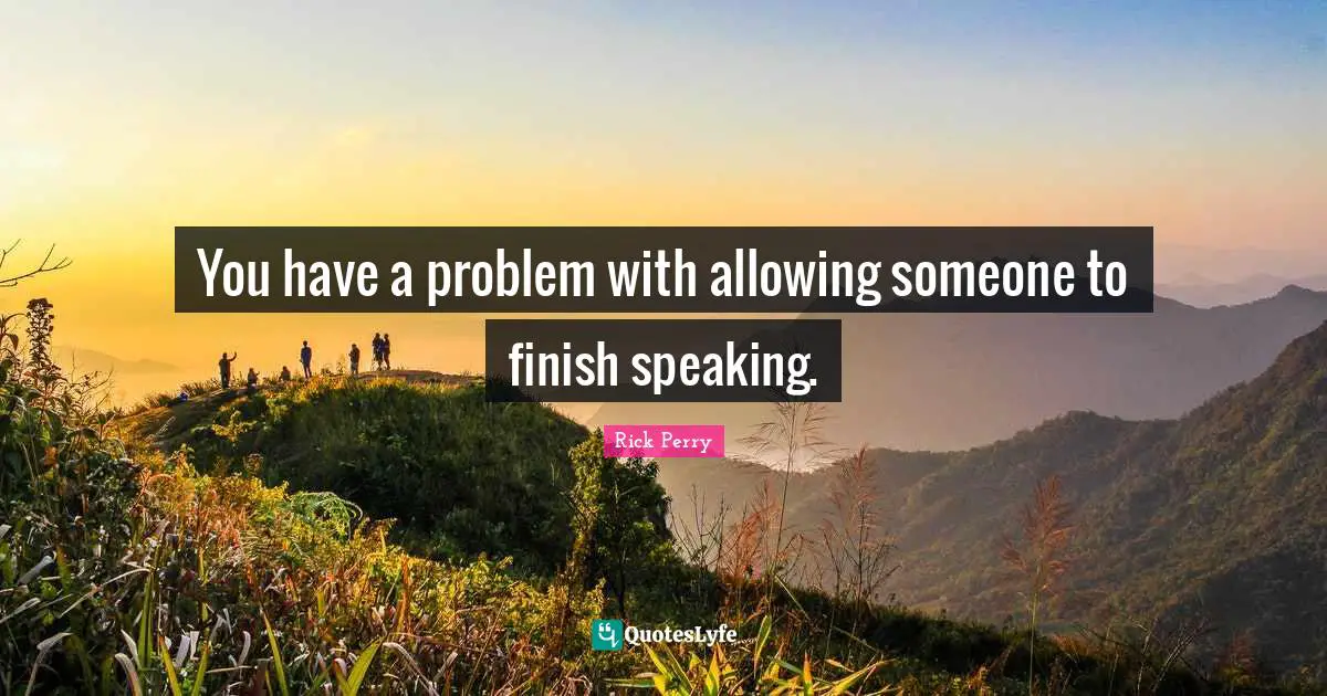 You have a problem with allowing someone to finish speaking.
