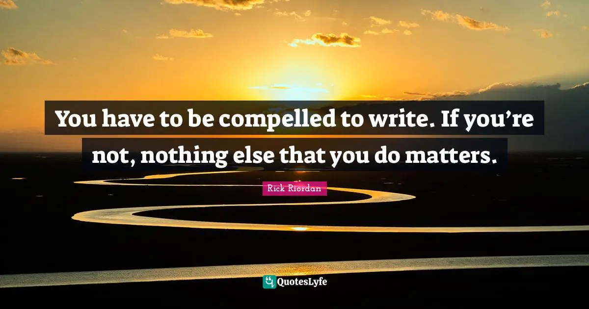 You have to be compelled to write. If you’re not, nothing else that you do matters.