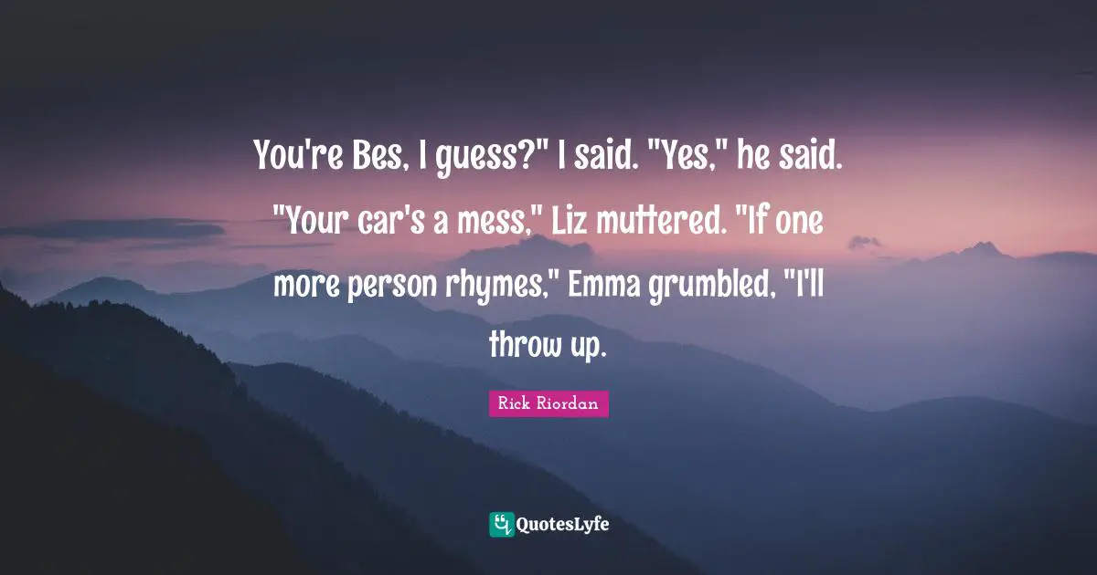 You're Bes, I guess?" I said. "Yes," he said. "Your car's a mess," Liz muttered. "If one more person rhymes," Emma grumbled, "I'll throw up.