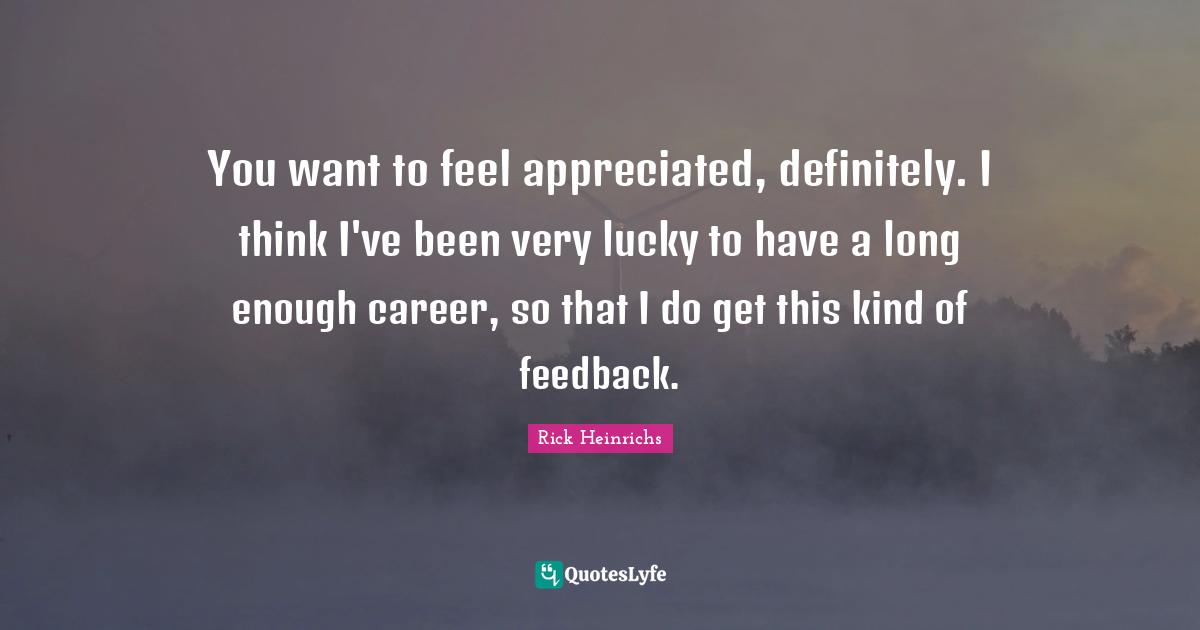 You want to feel appreciated, definitely. I think I've been very lucky to have a long enough career, so that I do get this kind of feedback.