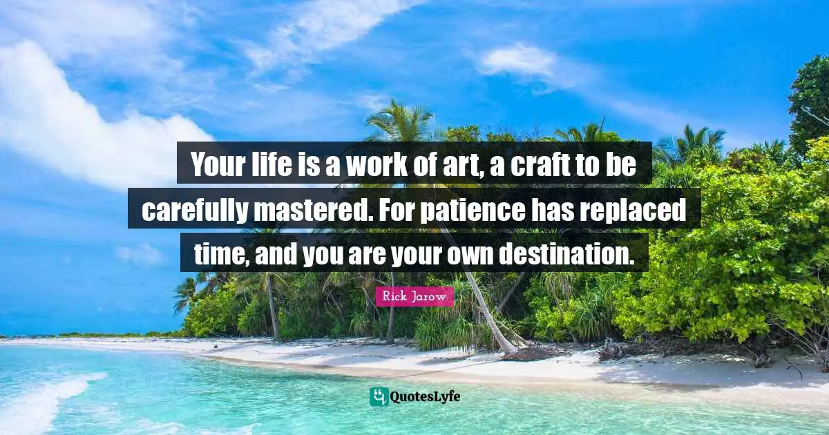 Your life is a work of art, a craft to be carefully mastered. For patience has replaced time, and you are your own destination.